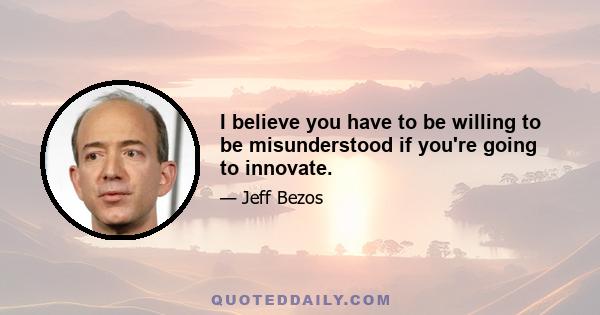 I believe you have to be willing to be misunderstood if you're going to innovate.