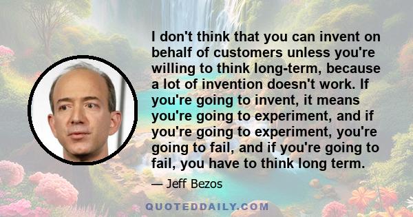 I don't think that you can invent on behalf of customers unless you're willing to think long-term, because a lot of invention doesn't work. If you're going to invent, it means you're going to experiment, and if you're