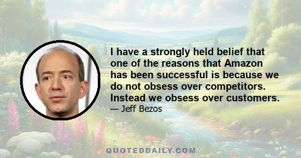 I have a strongly held belief that one of the reasons that Amazon has been successful is because we do not obsess over competitors. Instead we obsess over customers.