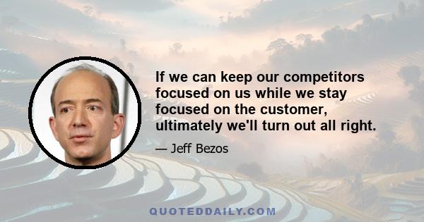 If we can keep our competitors focused on us while we stay focused on the customer, ultimately we'll turn out all right.