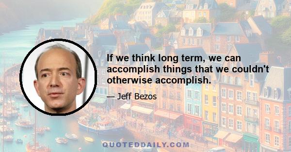 If we think long term, we can accomplish things that we couldn't otherwise accomplish.