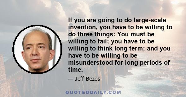 If you are going to do large-scale invention, you have to be willing to do three things: You must be willing to fail; you have to be willing to think long term; and you have to be willing to be misunderstood for long