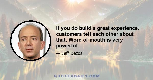 If you do build a great experience, customers tell each other about that. Word of mouth is very powerful.