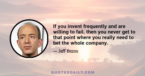 If you invent frequently and are willing to fail, then you never get to that point where you really need to bet the whole company.