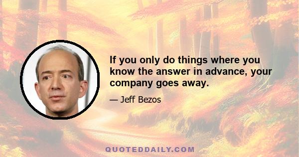 If you only do things where you know the answer in advance, your company goes away.