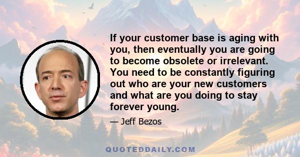 If your customer base is aging with you, then eventually you are going to become obsolete or irrelevant. You need to be constantly figuring out who are your new customers and what are you doing to stay forever young.