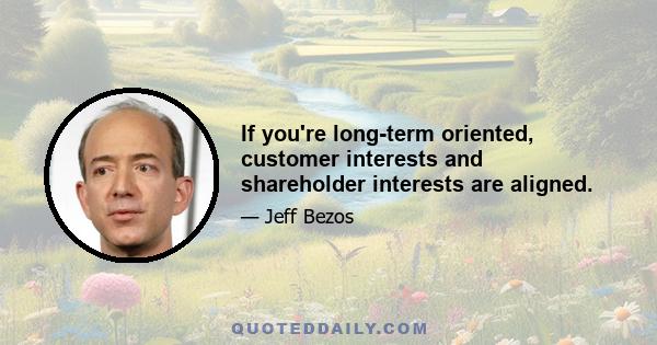 If you're long-term oriented, customer interests and shareholder interests are aligned.