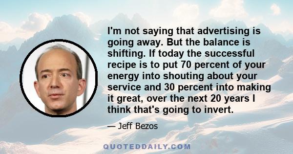 I'm not saying that advertising is going away. But the balance is shifting. If today the successful recipe is to put 70 percent of your energy into shouting about your service and 30 percent into making it great, over