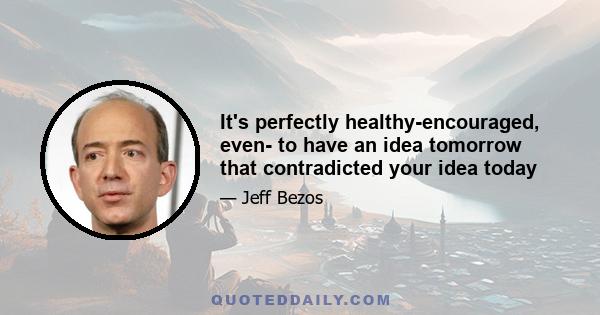 It's perfectly healthy-encouraged, even- to have an idea tomorrow that contradicted your idea today