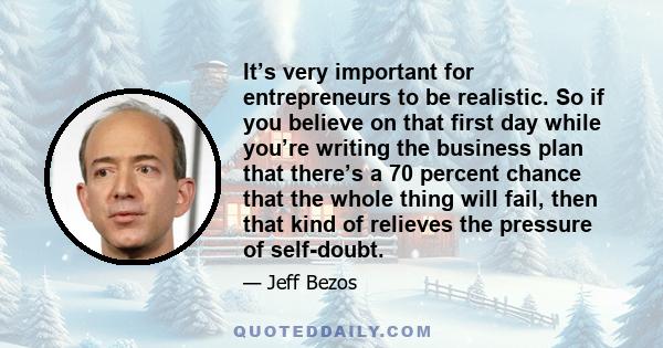 It’s very important for entrepreneurs to be realistic. So if you believe on that first day while you’re writing the business plan that there’s a 70 percent chance that the whole thing will fail, then that kind of