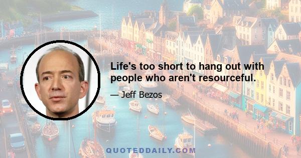 Life's too short to hang out with people who aren't resourceful.