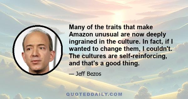 Many of the traits that make Amazon unusual are now deeply ingrained in the culture. In fact, if I wanted to change them, I couldn't. The cultures are self-reinforcing, and that's a good thing.