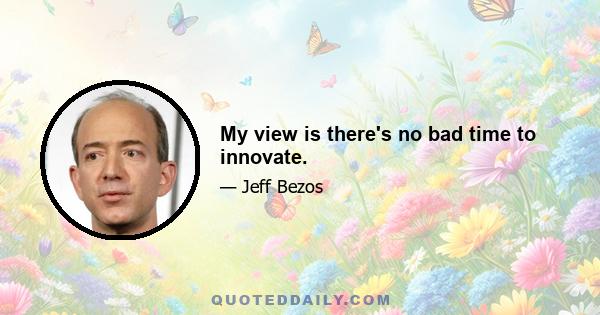 My view is there's no bad time to innovate.