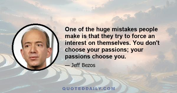 One of the huge mistakes people make is that they try to force an interest on themselves. You don't choose your passions; your passions choose you.