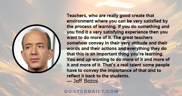 Teachers, who are really good create that environment where you can be very satisfied by the process of learning. If you do something and you find it a very satisfying experience then you want to do more of it. The