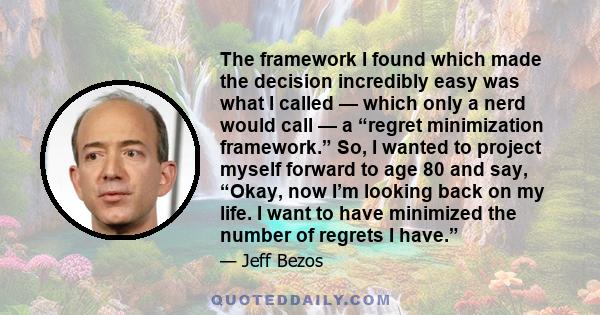 The framework I found which made the decision incredibly easy was what I called — which only a nerd would call — a “regret minimization framework.” So, I wanted to project myself forward to age 80 and say, “Okay, now