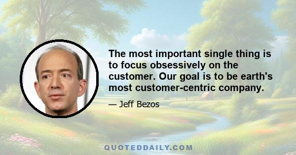 The most important single thing is to focus obsessively on the customer. Our goal is to be earth's most customer-centric company.