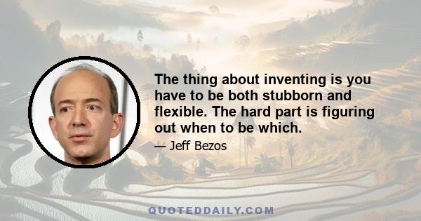 The thing about inventing is you have to be both stubborn and flexible. The hard part is figuring out when to be which.