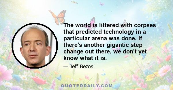 The world is littered with corpses that predicted technology in a particular arena was done. If there's another gigantic step change out there, we don't yet know what it is.