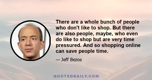 There are a whole bunch of people who don't like to shop. But there are also people, maybe, who even do like to shop but are very time pressured. And so shopping online can save people time.