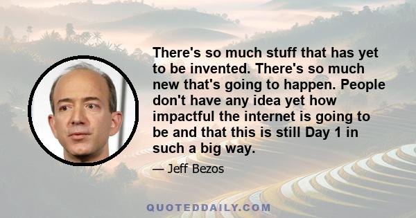 There's so much stuff that has yet to be invented. There's so much new that's going to happen. People don't have any idea yet how impactful the internet is going to be and that this is still Day 1 in such a big way.