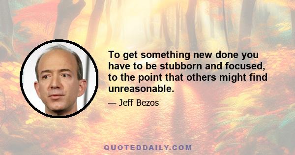 To get something new done you have to be stubborn and focused, to the point that others might find unreasonable.