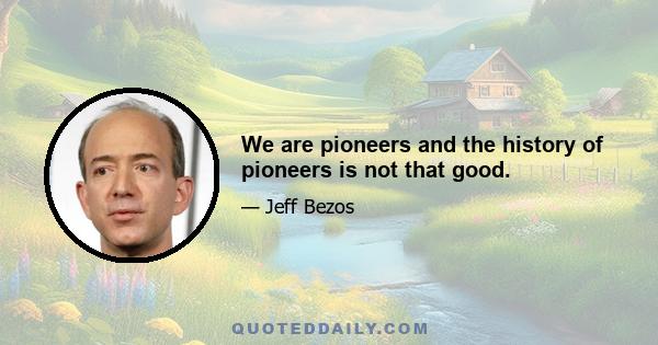 We are pioneers and the history of pioneers is not that good.