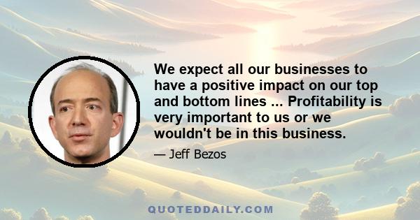 We expect all our businesses to have a positive impact on our top and bottom lines ... Profitability is very important to us or we wouldn't be in this business.