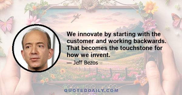 We innovate by starting with the customer and working backwards. That becomes the touchstone for how we invent.