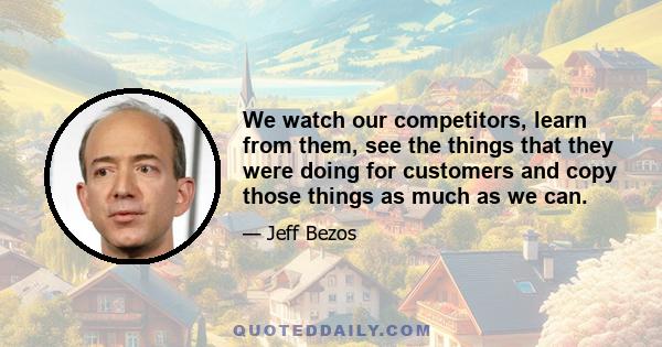 We watch our competitors, learn from them, see the things that they were doing for customers and copy those things as much as we can.