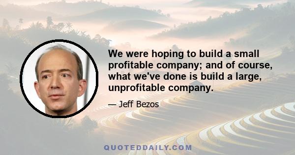 We were hoping to build a small profitable company; and of course, what we've done is build a large, unprofitable company.