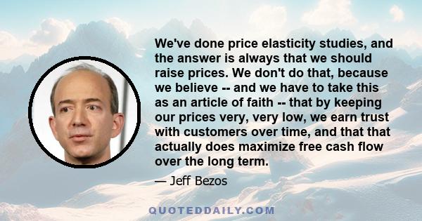 We've done price elasticity studies, and the answer is always that we should raise prices. We don't do that, because we believe -- and we have to take this as an article of faith -- that by keeping our prices very, very 