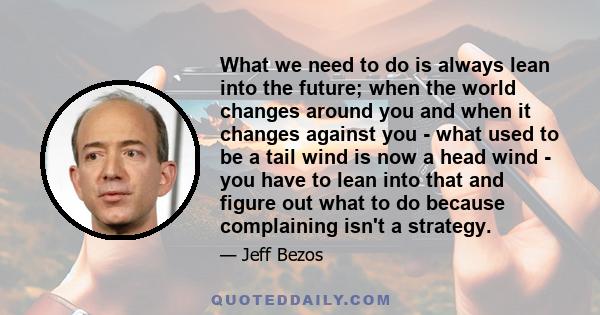 What we need to do is always lean into the future; when the world changes around you and when it changes against you - what used to be a tail wind is now a head wind - you have to lean into that and figure out what to