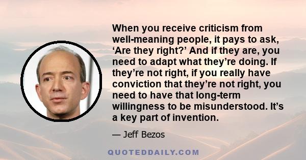 When you receive criticism from well-meaning people, it pays to ask, ‘Are they right?’ And if they are, you need to adapt what they’re doing. If they’re not right, if you really have conviction that they’re not right,