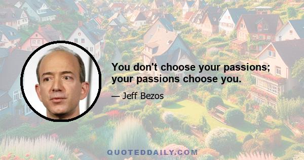 You don't choose your passions; your passions choose you.