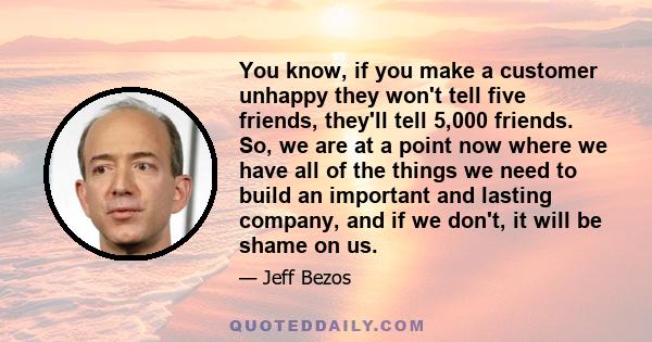 You know, if you make a customer unhappy they won't tell five friends, they'll tell 5,000 friends. So, we are at a point now where we have all of the things we need to build an important and lasting company, and if we