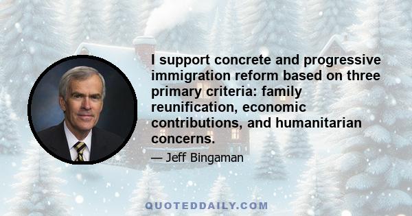 I support concrete and progressive immigration reform based on three primary criteria: family reunification, economic contributions, and humanitarian concerns.