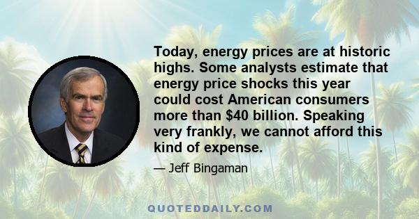 Today, energy prices are at historic highs. Some analysts estimate that energy price shocks this year could cost American consumers more than $40 billion. Speaking very frankly, we cannot afford this kind of expense.