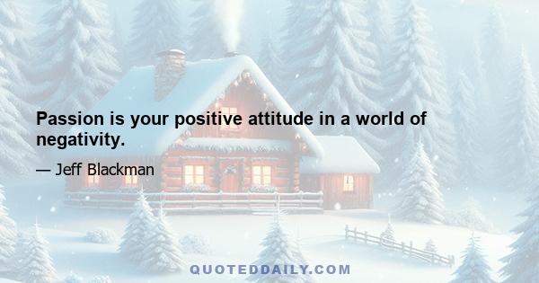 Passion is your positive attitude in a world of negativity.