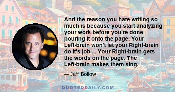 And the reason you hate writing so much is because you start analyzing your work before you're done pouring it onto the page. Your Left-brain won't let your Right-brain do it's job ... Your Right-brain gets the words on 