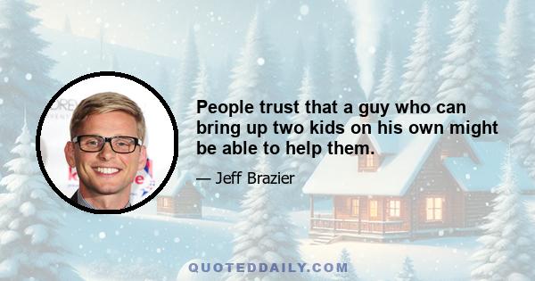 People trust that a guy who can bring up two kids on his own might be able to help them.