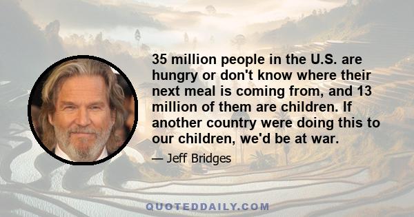 35 million people in the U.S. are hungry or don't know where their next meal is coming from, and 13 million of them are children. If another country were doing this to our children, we'd be at war.