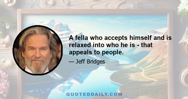 A fella who accepts himself and is relaxed into who he is - that appeals to people.