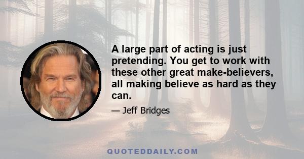 A large part of acting is just pretending. You get to work with these other great make-believers, all making believe as hard as they can.