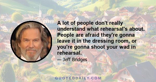 A lot of people don't really understand what rehearsal's about. People are afraid they're gonna leave it in the dressing room, or you're gonna shoot your wad in rehearsal.