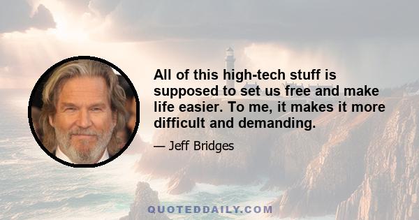 All of this high-tech stuff is supposed to set us free and make life easier. To me, it makes it more difficult and demanding.