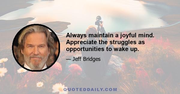 Always maintain a joyful mind. Appreciate the struggles as opportunities to wake up.