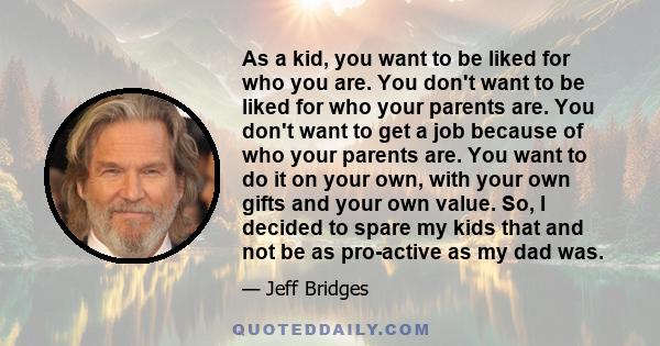 As a kid, you want to be liked for who you are. You don't want to be liked for who your parents are. You don't want to get a job because of who your parents are. You want to do it on your own, with your own gifts and