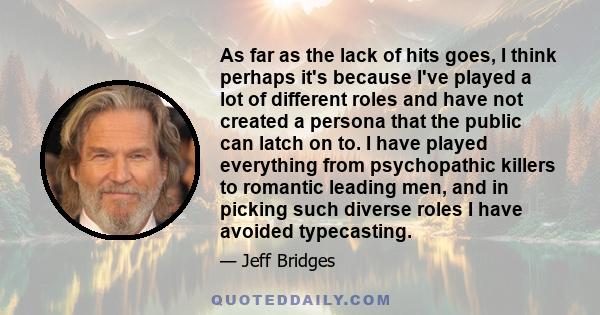 As far as the lack of hits goes, I think perhaps it's because I've played a lot of different roles and have not created a persona that the public can latch on to. I have played everything from psychopathic killers to