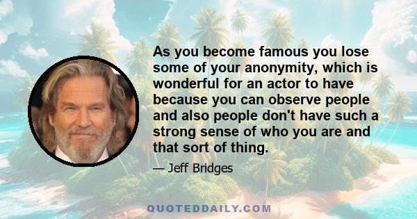 As you become famous you lose some of your anonymity, which is wonderful for an actor to have because you can observe people and also people don't have such a strong sense of who you are and that sort of thing.